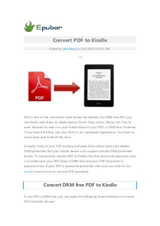 Convert PDF to Kindle
Posted by Ada Wang on 2/15/2015 12:21:07 AM.
PDF is one of the commonly used format for ebooks. For DRM free PDF, you
can freely read them on Apple device, Nook, Sony, Kobo, Nexus, etc. You're
even allowed to read it in your Kindle device if your PDF is DRM free. However,
if you have tried that, you may find it's an unpleasant experience. You have to
zoom back and forth all the time.
Actually, most of your PDF books purchased from online stores are Adobe
DRM protected. But your Kindle device only supports Kindle DRM protected
books. To successfully convert PDF to Kindle, the first and most important step
is to make sure your PDF book is DRM free and your PDF document is
password-less. If your PDF is password protected, then you can refer to this
article to know how to remove PDF password.
Convert DRM free PDF to Kindle
If you PDF is DRM free, you can apply the following three methods to convert
PDF to Kindle format.
 