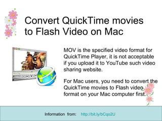 Convert QuickTime movies to Flash Video on Mac   MOV is the specified video format for QuickTime Player, it is not acceptable if you upload it to YouTube such video sharing website.  For Mac users, you need to convert the QuickTime movies to Flash video format on your Mac computer first. Information  from:  http://bit.ly/bCqo2U   