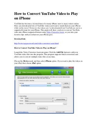 How to Convert YouTube Video to Play
on iPhone
YouTube has become a favored choice for many iPhone users to enjoy videos online.
Have you downloaded lots of YouTube videos and want to watch them on your iPhone
while on the move? However, the videos you’ve downloaded from YouTube are not in a
supported format for your iPhone. This guide will show you how to convert YouTube
video into iPhone supported format using Video Converter Assist, so you take your
favorite clips with you wherever your iPhone goes.
Download link:

http://www.top-password.com/video-converter-assist.html
How to Convert YouTube Video to Play on iPhone?
Launch the Video Converter Assist program. Click the Add File button to add your
YouTube video files into the program. This program supports batch conversion and
allows you to convert multiple video files at one time.
Choose the Device mode and then select iPhone option. If you want to play the videos on
your iPad, then choose iPad option.

 