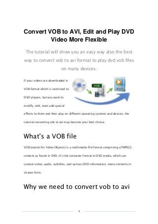 Copy Right www.imelfin.com
Convert VOB to AVI, Edit and Play DVD
Video More Flexible
The tutorial will show you an easy way also the best
way to convert vob to avi format to play dvd vob files
on many devices.
If your videos are downloaded in
VOB format which is restricted to
DVD players, but you want to
modify, edit, even add special
effects to them and then play on different operating systems and devices, the
tutorial converting vob to avi may become your best choice.
What’s a VOB file
VOB (stands for Video Objects) is a multimedia file format comprising of MPEG2
content as found in DVD. It’s the container format in DVD media, which can
contain video, audio, subtitles, and various DVD information, menu contents in
stream form.
Why we need to convert vob to avi
1
 