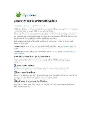Convert Word to EPUB with Calibre
Posted by Jonny Greenwood on 4/2/2014 9:04:32 PM.
You know Calibre is a free and open source ebook library manager, so if you want
to convert word to epub, Calibre can also help you.
Yes using Calibre to convert ebooks such as convert azw to pdf, steps are easy to
go, just add books, choose output format and then convert, OK. But, Converting
word to epub with Calibre is not so simple as you think.
As the systems of our office tool is different, so the way to perform this task
differs a little, too.
Occasion 1: if your office tool version is Office 2007 or above, convert docx to
epub.
Occasion 2: if your office tool version is Office 2003 or below, convert doc to
html to epub.
How to convert docx to epub calibre
This part is written for you if you are using Office 2007 or above on your
computer.
1Download Calibre
Firstly download Calibre and select a proper version for your computer.
2Save word as docx
As you are using Office 2007 or even above, and Calibre supports this format, so
open your word document please, then save as ".docx".
3Add word document to Calibre
Run calibre, then click "Add books" to choose your word documents which are
with .docx extension.
 