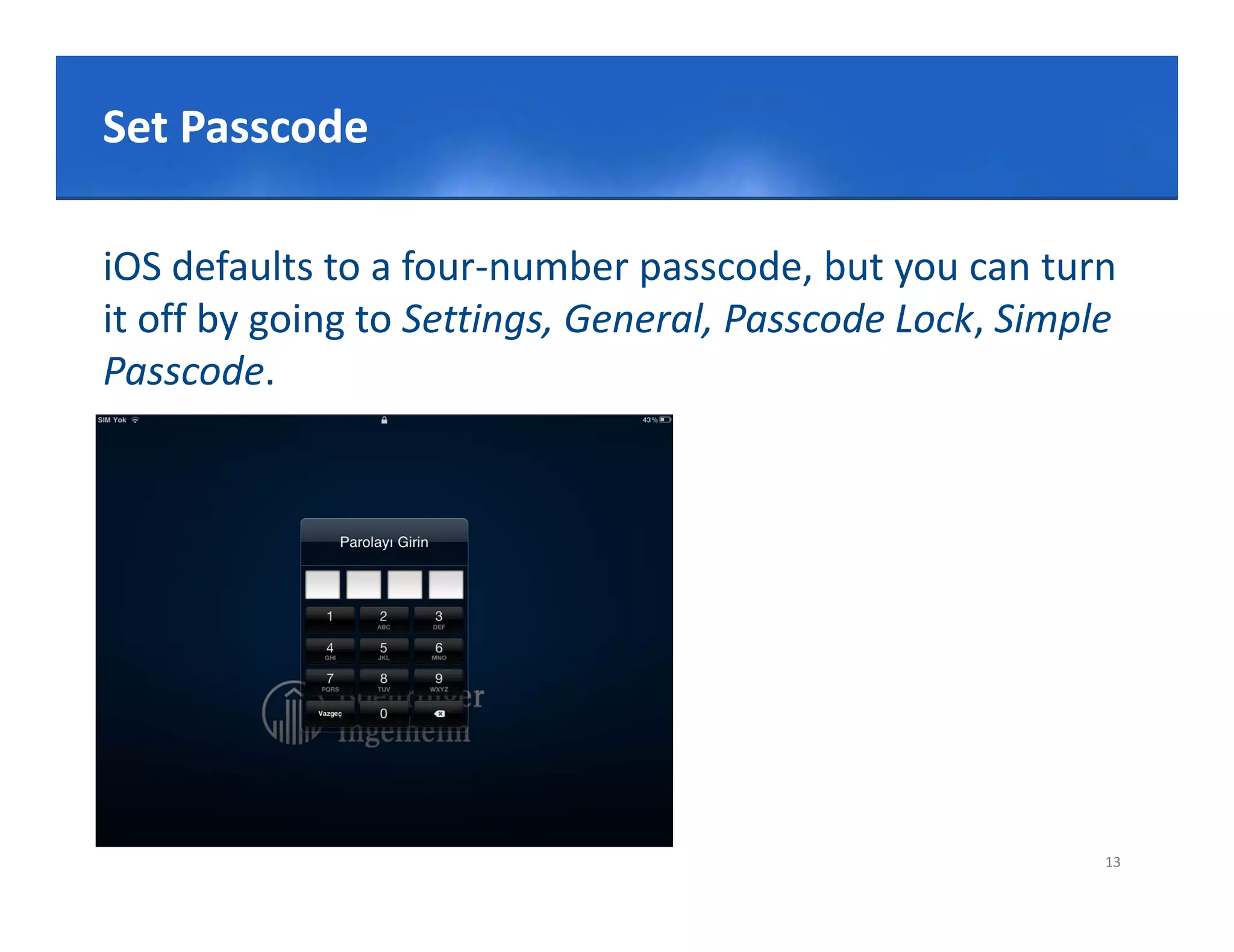 Click to edit Master title style
Set Passcode
Set Passcode

iOS defaults to a four‐number passcode, but you can turn 
it off by going to Settings, General, Passcode Lock, Simple 
Passcode.




                                                          13
 