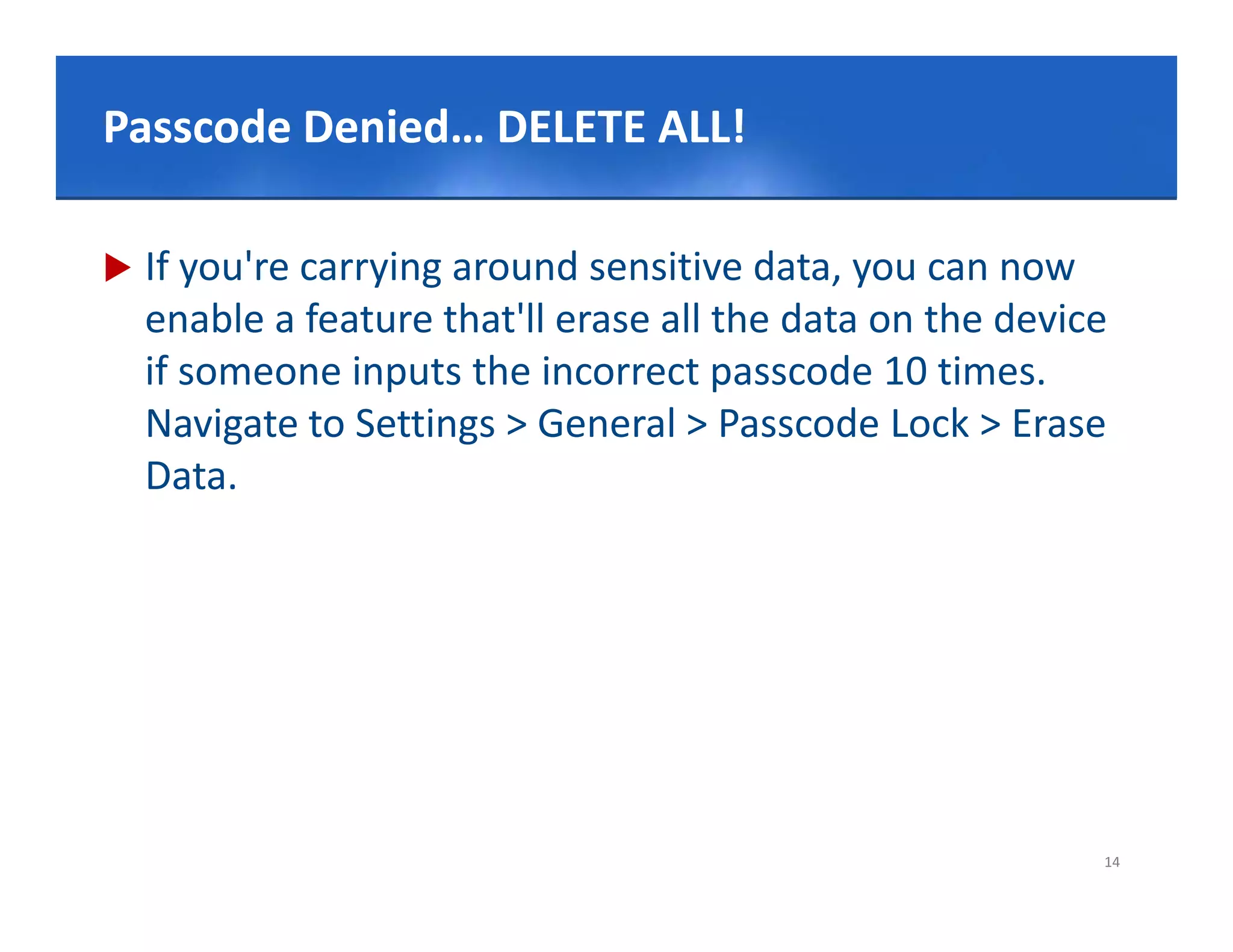 Click to edit Master title style
Passcode Denied… DELETE ALL!

   If you're carrying around sensitive data, you can now 
    enable a feature that'll erase all the data on the device 
    if someone inputs the incorrect passcode 10 times. 
    Navigate to Settings > General > Passcode L k > E
    N i t t S tti         >G       l>P        d Lock > Erase 
    Data.




                                                             14
 