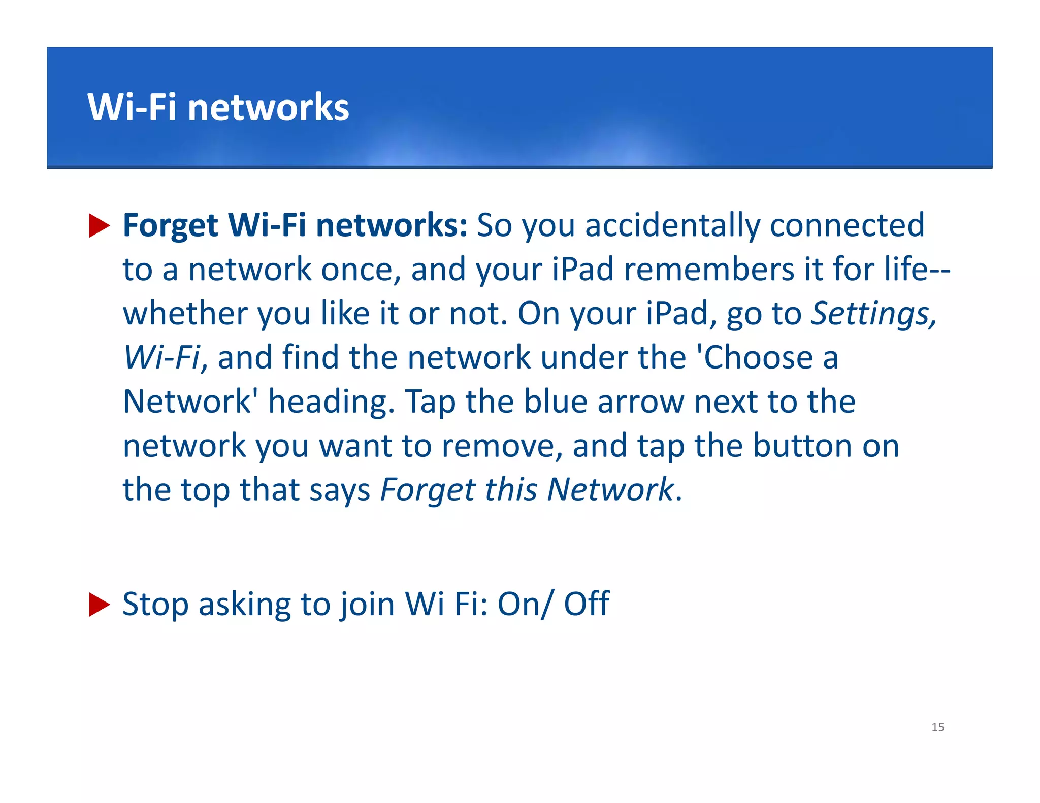 Click to edit Master title style
Wi‐
Wi‐Fi networks

   Forget Wi‐Fi networks: So you accidentally connected 
    to a network once, and your iPad remembers it for life‐‐
    whether you like it or not. On your iPad, go to Settings, 
    Wi‐Fi, and find the network under the 'Choose a 
    Wi Fi d fi d th       t     k d th 'Ch
    Network' heading. Tap the blue arrow next to the 
    network you want to remove, and tap the button on 
    network you want to remove and tap the button on
    the top that says Forget this Network.


   Stop asking to join Wi Fi: On/ Off


                                                            15
 