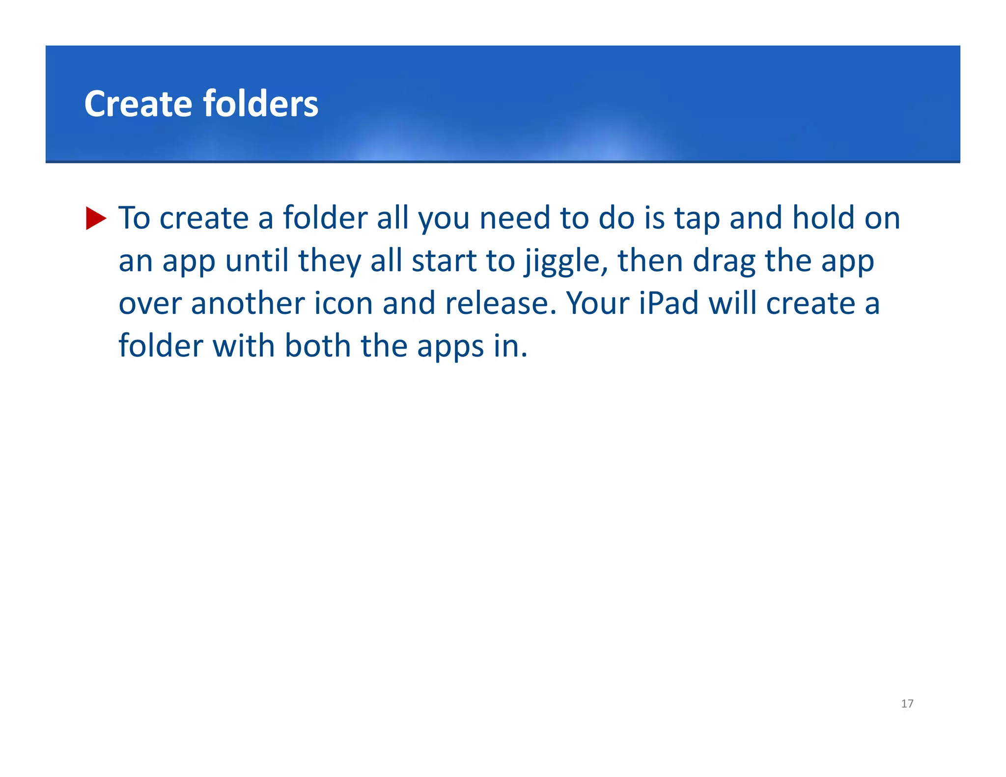 Click to edit Master title style
Create folders

   To create a folder all you need to do is tap and hold on 
    an app until they all start to jiggle, then drag the app 
    over another icon and release. Your iPad will create a 
    folder with both the apps in.
    f ld    ith b th th          i




                                                            17
 
