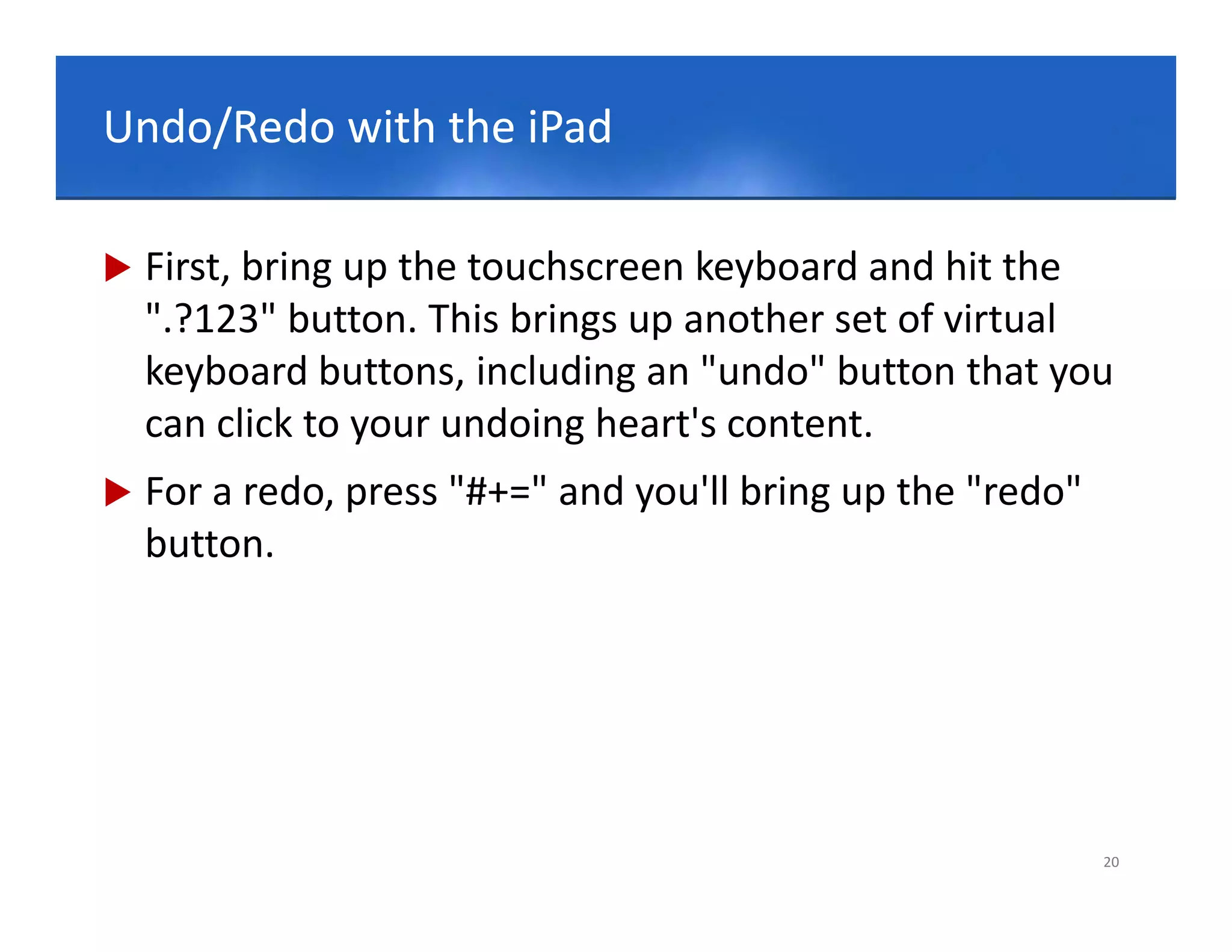 Click to edit Master title style
Undo/Redo with the iPad

   First, bring up the touchscreen keyboard and hit the 
    ".?123" button. This brings up another set of virtual 
    keyboard buttons, including an "undo" button that you 
    can click to your undoing heart's content.
          li k t         d i h t'        t t
   For a redo, press "#+=" and you'll bring up the "redo" 
    button.
    b tt




                                                              20
 