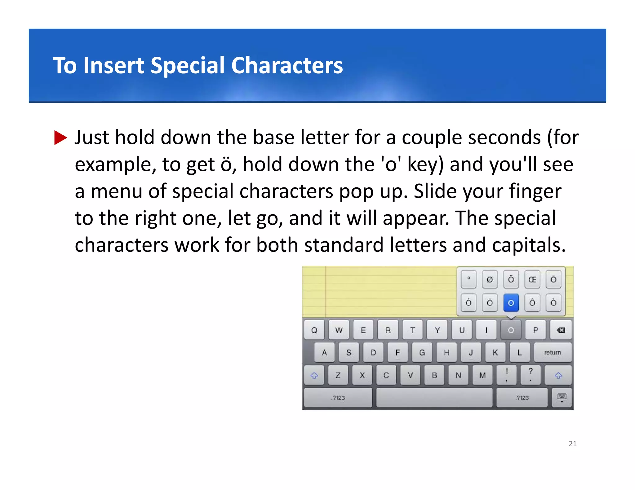 Click to Special Characters style
To Insert edit Master title

   Just hold down the base letter for a couple seconds (for 
    example, to get ö, hold down the 'o' key) and you'll see 
    a menu of special characters pop up. Slide your finger 
    to the right one, let go, and it ill
    t th i ht         l t       d it will appear. The special 
                                                  Th      i l
    characters work for both standard letters and capitals.




                                                            21
 