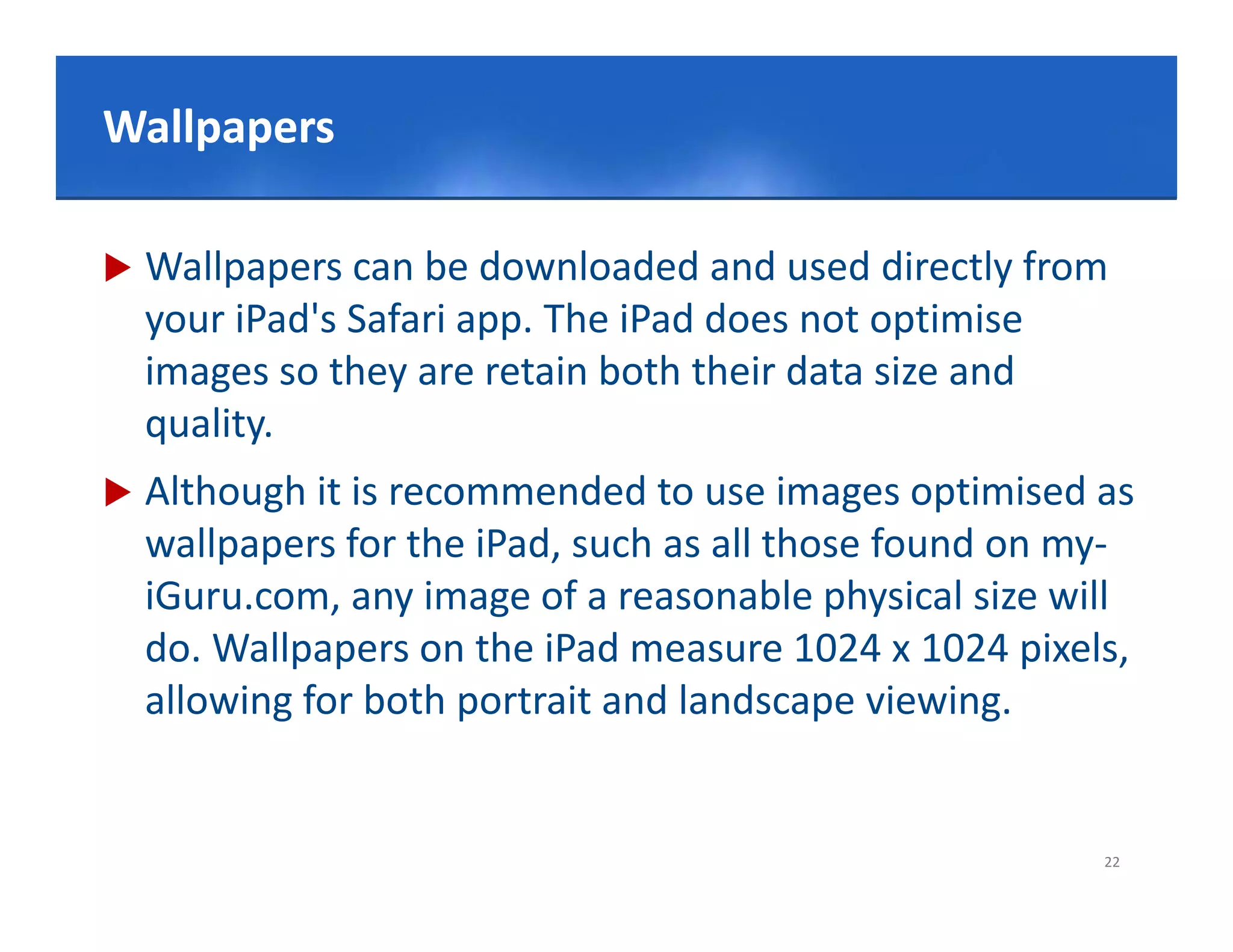 Click to edit Master title style
Wallpapers

   Wallpapers can be downloaded and used directly from 
    your iPad's Safari app. The iPad does not optimise
    images so they are retain both their data size and 
    quality.
       lit
   Although it is recommended to use images optimised as 
    wallpapers for the iPad, such as all those found on my‐
       ll       f th iP d       h     ll th    f   d
    iGuru.com, any image of a reasonable physical size will 
    do. Wallpapers on the iPad measure 1024 x 1024 pixels, 
    do Wallpapers on the iPad measure 1024 x 1024 pixels
    allowing for both portrait and landscape viewing.


                                                         22
 