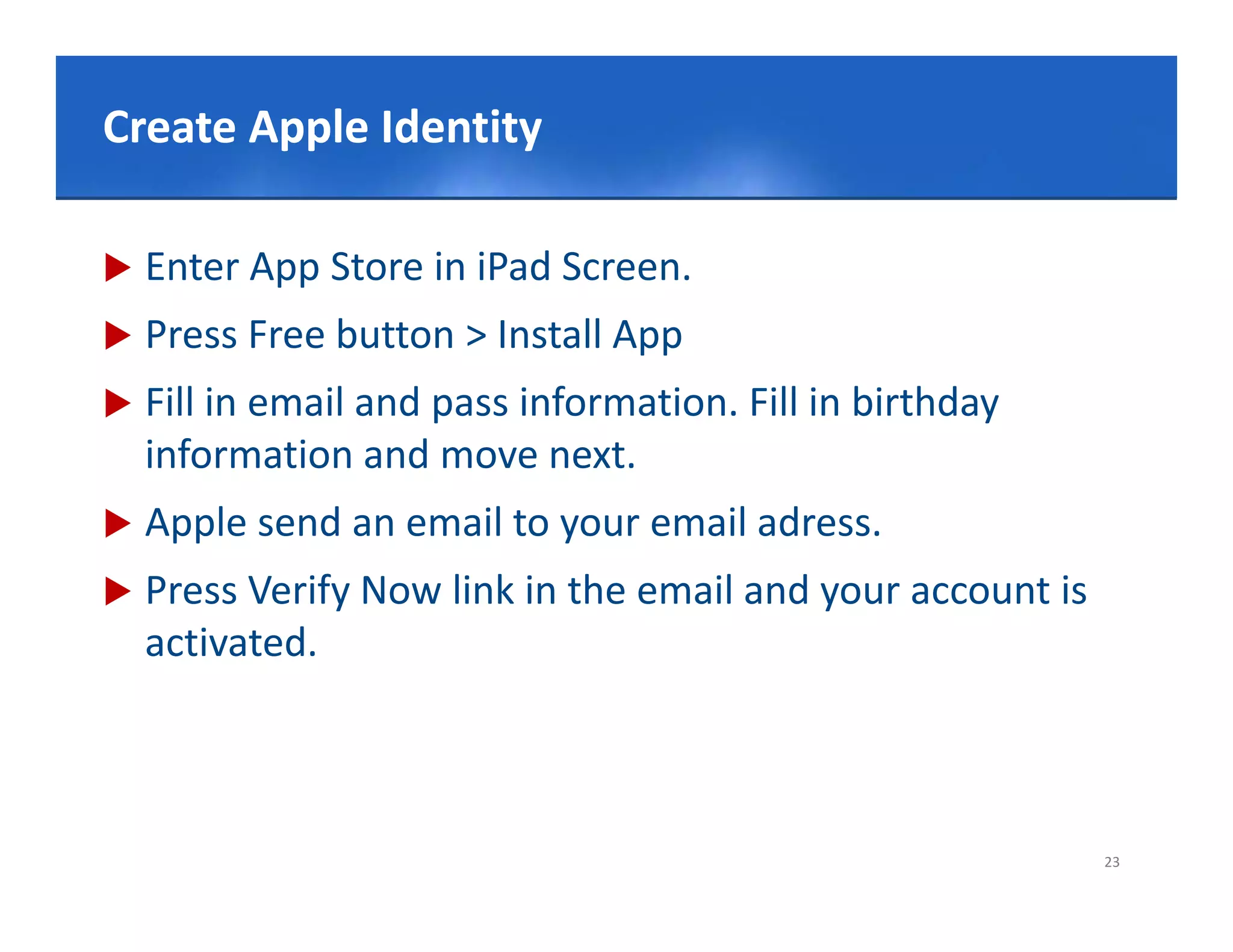 Click to editIdentity title style
Create Apple Master

   Enter App Store in iPad Screen.
   Press Free button > Install App
   Fill in email and pass information. Fill in birthday
            e a a d           o at o .          b t day
    information and move next.
   Apple send an email to your email adress.
               an email
   Press Verify Now link in the email and your account is 
    activated.



                                                              23
 
