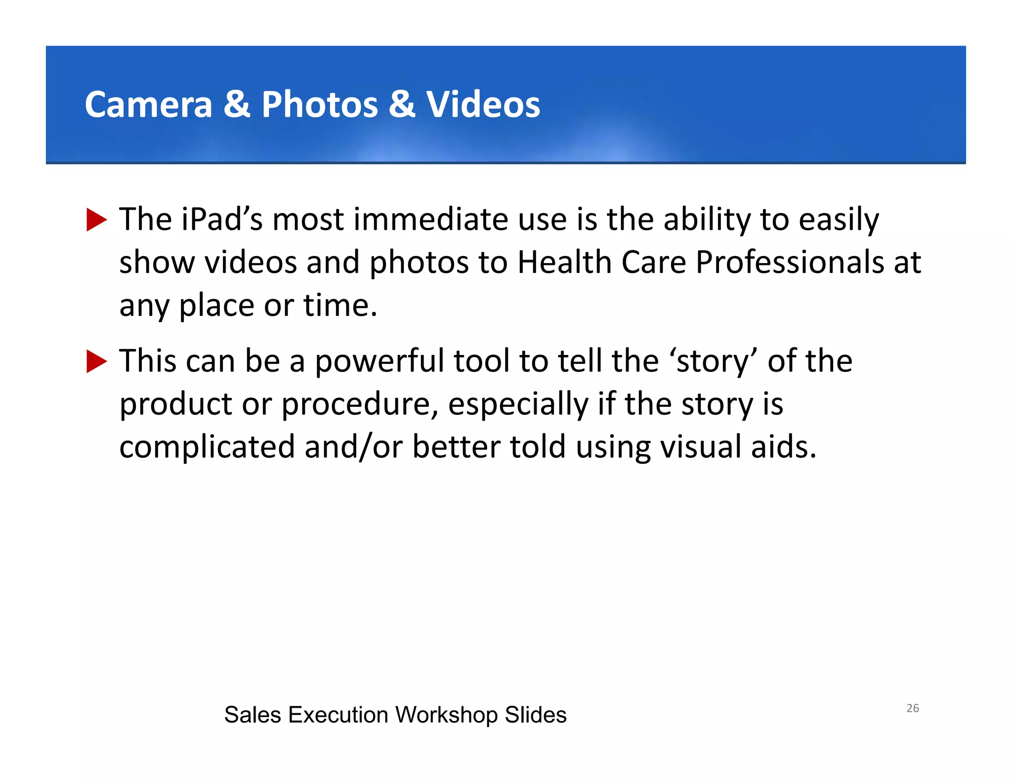 Click to edit Master title style
Camera & Photos & Videos
        & Photos & Videos

   The iPad’s most immediate use is the ability to easily 
    show videos and photos to Health Care Professionals at 
    any place or time.
   This can be a powerful tool to tell the ‘story’ of the 
    product or procedure, especially if the story is 
    complicated and/or better told using visual aids.
          li t d d/ b tt t ld i              i l id




                                                              26
           Sales Execution Workshop Slides
 