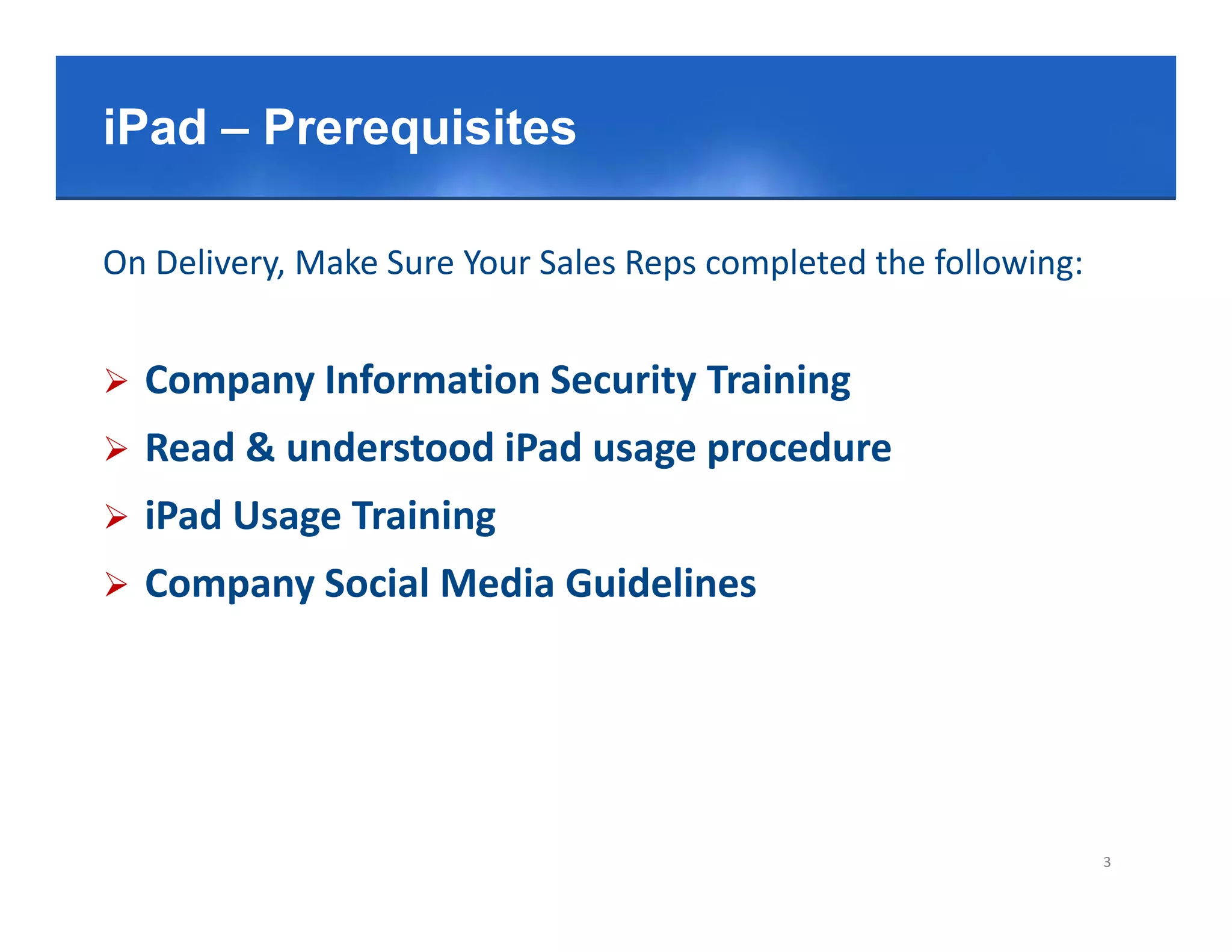 Click– Prerequisitestitle style
iPad to edit Master

On Delivery, Make Sure Your Sales Reps completed the following:


   Company Information Security Training
   Read & understood iPad usage procedure
   iPad Usage Training
            g         g
   Company Social Media Guidelines




                                                                  3
 