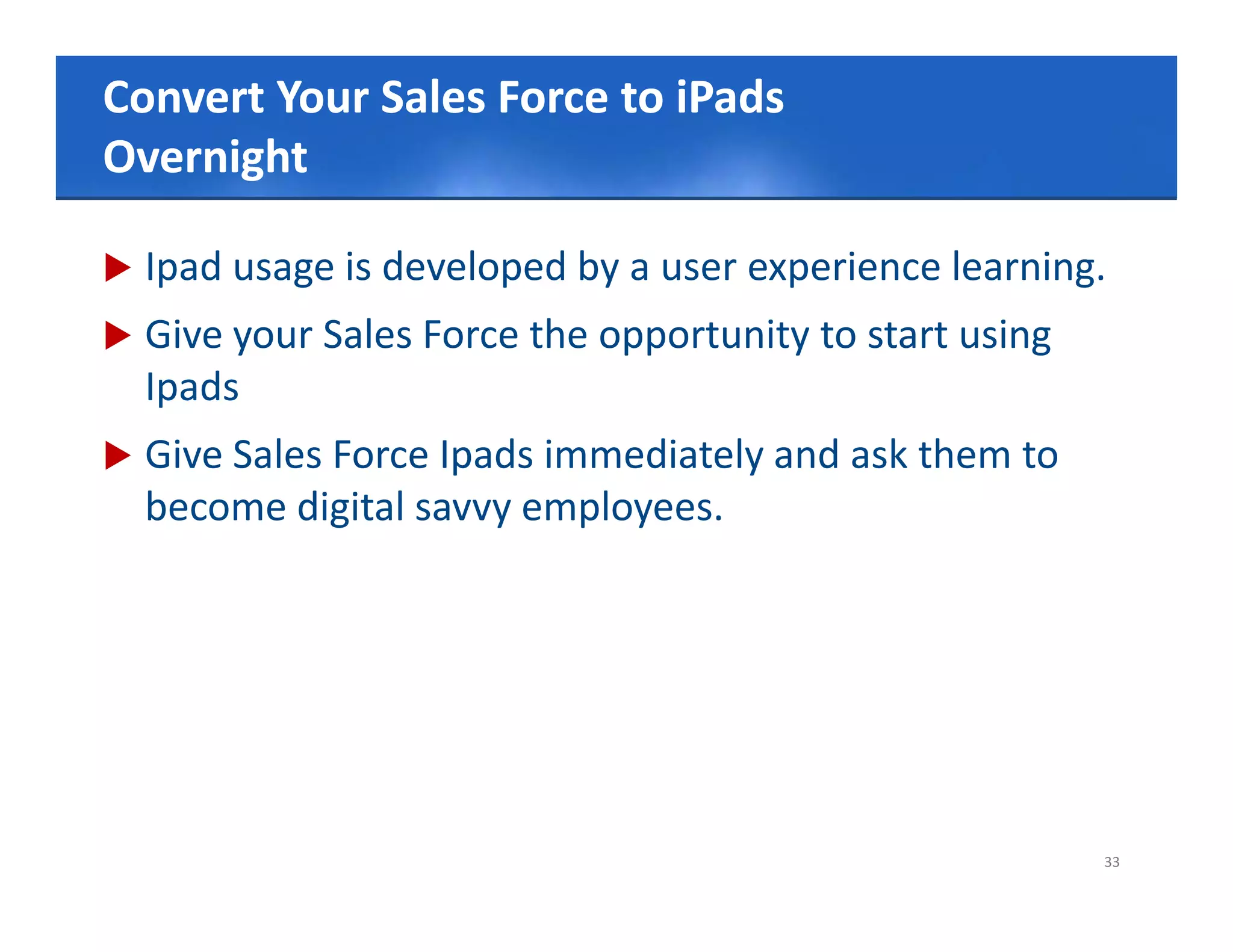 Convert Your Sales Force to style
Click to edit Master title iPads
Overnight
      g

   Ipad usage is developed by a user experience learning.
   Give your Sales Force the opportunity to start using
    Ipads
   Give Sales Force Ipads immediately and ask them to
    become digital savvy employees.




                                                           33
 