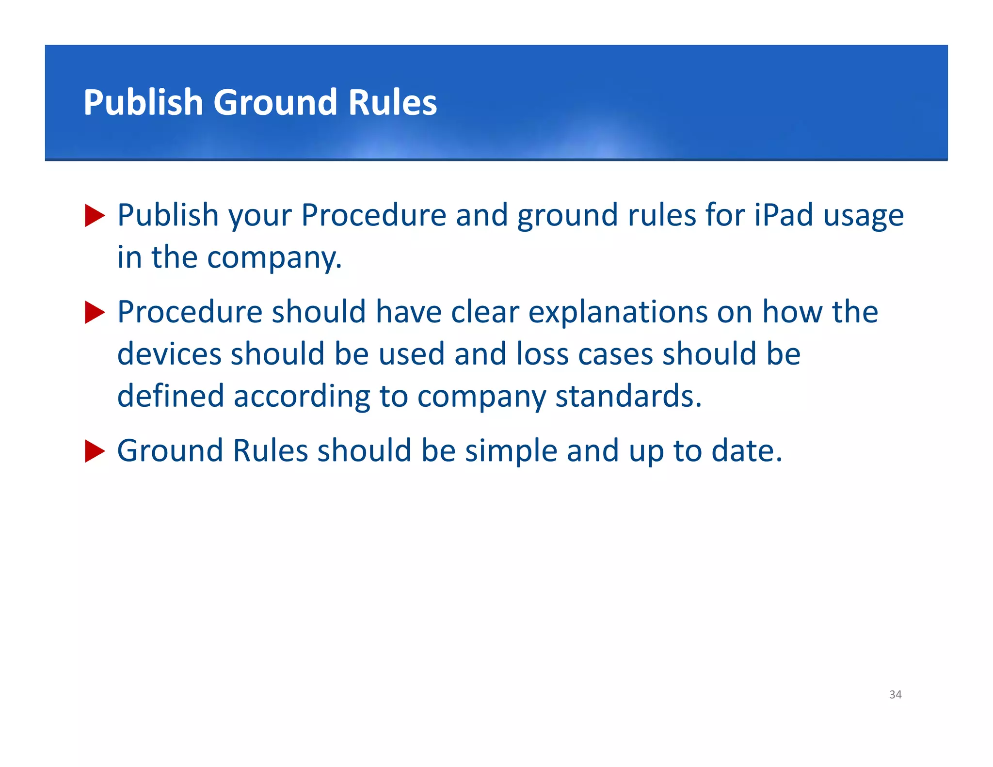 Click to edit Master title style
Publish Ground Rules

   Publish your Procedure and ground rules for iPad usage
    in the company.
   Procedure should have clear explanations on how the
    devices should be used and loss cases should be 
    defined according to company standards.
   Ground Rules should be simple and up to date.




                                                          34
 