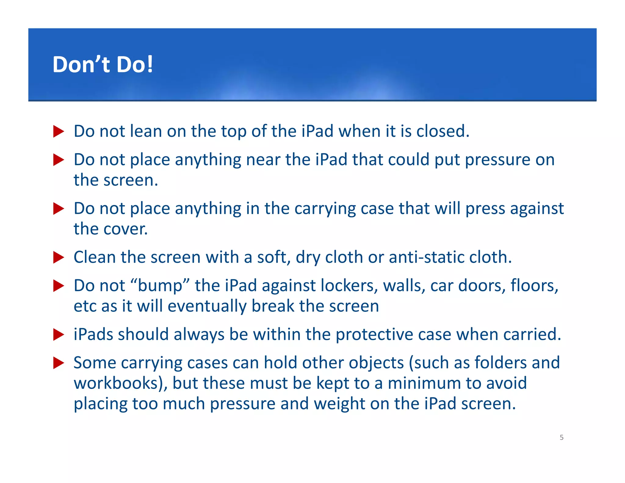 Click Do!edit Master title style
Don’t to

   Do not lean on the top of the iPad when it is closed.
   Do not place anything near the iPad that could put pressure on 
    the screen.
   Do not place anything in the carrying case that will press against 
    Do not place anything in the carrying case that will press against
    the cover.
   Clean the screen with a soft, dry cloth or anti‐static cloth.
   Do not “bump” the iPad against lockers, walls, car doors, floors, 
    etc as it will eventually break the screen
   iPads should always be within the protective case when carried
          should always be within the protective case when carried.
   Some carrying cases can hold other objects (such as folders and 
    workbooks), but these must be kept to a minimum to avoid 
    placing too much pressure and weight on the iPad screen.
                                                                     5
 