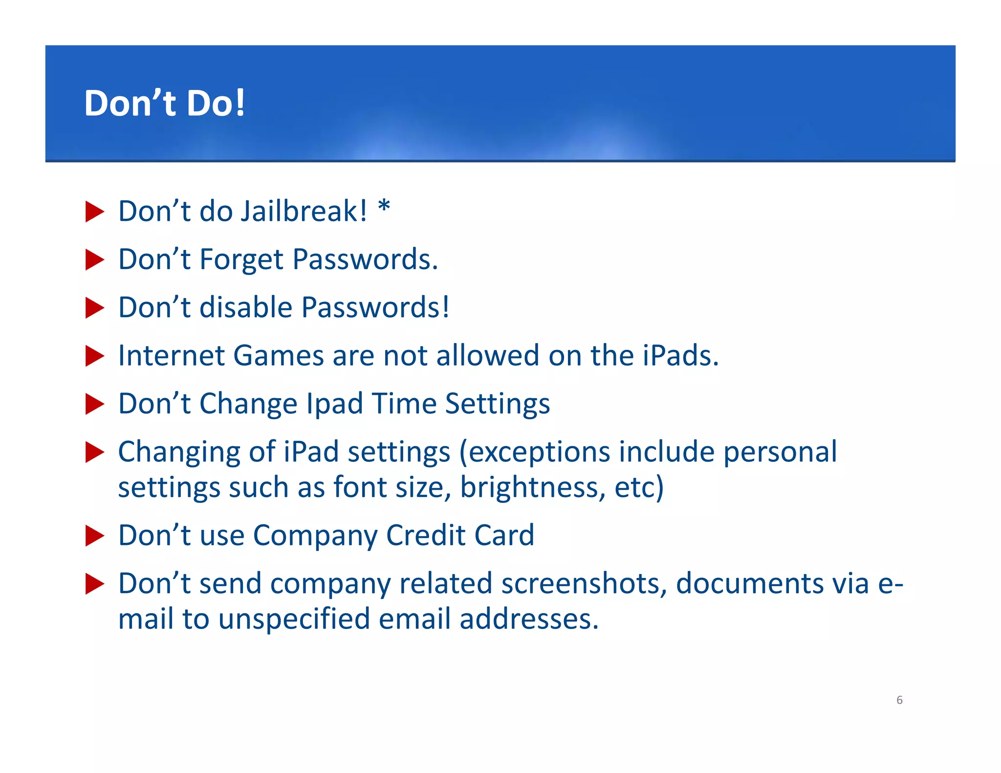 Click Do!edit Master title style
Don’t to

   Don’t do Jailbreak! *
   Don’t Forget Passwords. 
   Don’t disable Passwords!
   Internet Games are not allowed on the iPads.
   Don’t Change Ipad Time Settings
   Changing of iPad settings (exceptions include personal 
    settings such as font size, brightness, etc)
   Don t
    Don’t use Company Credit Card
   Don’t send company related screenshots, documents via e‐
    mail to unspecified email addresses.
               p

                                                           6
 