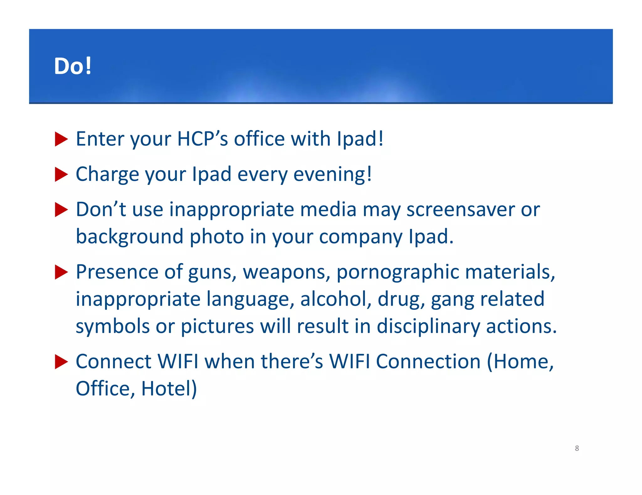 Click to edit Master title style
Do!

   Enter your HCP’s office with Ipad!
   Charge your Ipad every evening!
   Don’t use inappropriate media may screensaver or 
     o t        app op ate ed a ay sc ee sa e o
    background photo in your company Ipad.
   Presence of guns, weapons, pornographic materials,
    Presence of guns, weapons, pornographic materials, 
    inappropriate language, alcohol, drug, gang related 
    symbols or pictures will result in disciplinary actions.
   Connect WIFI when there’s WIFI Connection (Home, 
    Office, Hotel)

                                                               8
 