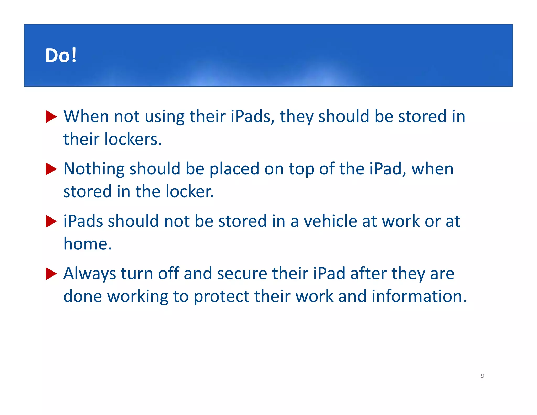 Click to edit Master title style
Do!

   When not using their iPads, they should be stored in 
    their lockers. 
   Nothing should be placed on top of the iPad, when
    stored in the locker.
   iPads should not be stored in a vehicle at work or at 
    home.
   Always turn off and secure their iPad after they are 
    done working to protect their work and information.


                                                             9
 