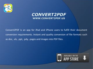 Convert2PDF is an app for iPad and iPhone users to fulfill their document
conversion requirements. Instant and quality conversion of file formats such
as doc, .xls, .ppt, .pdy, .pages and images into PDF files.
 