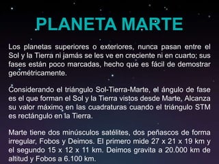 PLANETA MARTE
Los planetas superiores o exteriores, nunca pasan entre el
Sol y la Tierra ni jamás se les ve en creciente ni en cuarto; sus
fases están poco marcadas, hecho que es fácil de demostrar
geométricamente.

Considerando el triángulo Sol-Tierra-Marte, el ángulo de fase
es el que forman el Sol y la Tierra vistos desde Marte. Alcanza
su valor máximo en las cuadraturas cuando el triángulo STM
es rectángulo en la Tierra.

Marte tiene dos minúsculos satélites, dos peñascos de forma
irregular, Fobos y Deimos. El primero mide 27 x 21 x 19 km y
el segundo 15 x 12 x 11 km. Deimos gravita a 20.000 km de
altitud y Fobos a 6.100 km.
 
