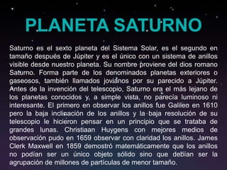 PLANETA SATURNO
Saturno es el sexto planeta del Sistema Solar, es el segundo en
tamaño después de Júpiter y es el único con un sistema de anillos
visible desde nuestro planeta. Su nombre proviene del dios romano
Saturno. Forma parte de los denominados planetas exteriores o
gaseosos, también llamados jovianos por su parecido a Júpiter.
Antes de la invención del telescopio, Saturno era el más lejano de
los planetas conocidos y, a simple vista, no parecía luminoso ni
interesante. El primero en observar los anillos fue Galileo en 1610
pero la baja inclinación de los anillos y la baja resolución de su
telescopio le hicieron pensar en un principio que se trataba de
grandes lunas. Christiaan Huygens con mejores medios de
observación pudo en 1659 observar con claridad los anillos. James
Clerk Maxwell en 1859 demostró matemáticamente que los anillos
no podían ser un único objeto sólido sino que debían ser la
agrupación de millones de partículas de menor tamaño.
 