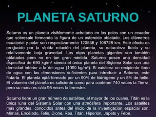 PLANETA SATURNO
Saturno es un planeta visiblemente achatado en los polos con un ecuador
que sobresale formando la figura de un esferoide oblatado. Los diámetros
ecuatorial y polar son respectivamente 120536 y 108728 km. Este efecto es
producido por la rápida rotación del planeta, su naturaleza fluida y su
relativamente baja gravedad. Los otros planetas gigantes son también
oblatados pero no en tan gran medida. Saturno posee una densidad
específica de 690 kg/m³ siendo el único planeta del Sistema Solar con una
densidad inferior a la del agua (1000 kg/m³). Si existiera un recipiente lleno
de agua con las dimensiones suficientes para introducir a Saturno, este
flotaría. El planeta está formado por un 90% de hidrógeno y un 5% de helio.
El volumen del planeta es suficiente como para contener 740 veces la Tierra,
pero su masa es sólo 95 veces la terrestre.

Saturno tiene un gran número de satélites, el mayor de los cuales, Titán es la
única luna del Sistema Solar con una atmósfera importante. Los satélites
más grandes, conocidos antes del inicio de la investigación espacial son:
Mimas, Encélado, Tetis, Dione, Rea, Titán, Hiperión, Jápeto y Febe.
 