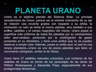 PLANETA URANO
Urano es el séptimo planeta del Sistema Solar. La principal
característica de Urano, parece ser la extraña inclinación de su eje
de rotación casi noventa grados con respecto a su órbita; la
inclinación no solo se limita al mismo planeta, sino también a sus
anillos, satélites y el campo magnético del mismo. Urano posee la
superficie más uniforme de todos los planetas por su característico
color azul-verdoso, producido por la combinación de gases
presentes en su atmósfera, y tiene unos anillos que no se pueden
observar a simple vista; Además, posee un anillo azul, el cual es una
rareza planetaria. Urano es uno de pocos planetas que tiene un
movimiento retrógrado, similar al de Venus.

Urano tiene 27 satélites naturales conocidos. Los nombres de los
satélites de Urano se toman de los personajes de las obras de
William Shakespeare y Alexander Pope, especialmente de sus
protagonistas femeninas.
 