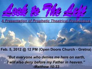 Look to The Left
 Look to The Left
A Presentation of Prophetic Theatrical Productions




Feb. 5, 2012 @ 12 PM (Open Doors Church - Gretna)

   ''But everyone who denies me here on earth,
   I will also deny before my Father in heaven.''
                   -Matthew 10:33
 