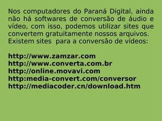 Nos computadores do Paraná Digital, ainda
não há softwares de conversão de áudio e
vídeo, com isso, podemos utilizar sites que
convertem gratuitamente nossos arquivos.
Existem sites para a conversão de vídeos:

http://www.zamzar.com
http://www.converta.com.br
http://online.movavi.com
http:media-convert.com/conversor
http://mediacoder.cn/download.htm
 