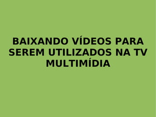 BAIXANDO VÍDEOS PARA
SEREM UTILIZADOS NA TV
      MULTIMÍDIA
 