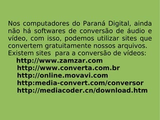 Nos computadores do Paraná Digital, ainda não há softwares de  conversão de áudio e vídeo, com isso, podemos utilizar sites que convertem gratuitamente nossos arquivos. Existem sites  para a conversão de vídeos: http://www.zamzar.com http://www.converta.com.br http://online.movavi.com http:media-convert.com/conversor http://mediacoder.cn/download.htm 