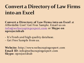 Convert a Directory of Law Firms into an Excel at
Affordable Cost! Get Free Sample. Email us on
info@webscrapingexpert.com or Skype on
nprojectshub
- It’s Fresh and high quality database.
- Get Free Sample from us.
Website: http://www.webscrapingexpert.com
Email ID: info@webscrapingexpert.com
Skype: nprojectshub
 