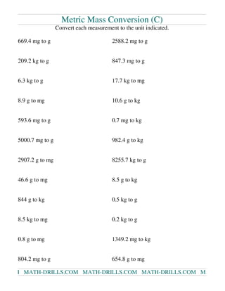 Metric Mass Conversion (C)
Convert each measurement to the unit indicated.
669.4 mg to g 2588.2 mg to g
209.2 kg to g 847.3 mg to g
6.3 kg to g 17.7 kg to mg
8.9 g to mg 10.6 g to kg
593.6 mg to g 0.7 mg to kg
5000.7 mg to g 982.4 g to kg
2907.2 g to mg 8255.7 kg to g
46.6 g to mg 8.5 g to kg
844 g to kg 0.5 kg to g
8.5 kg to mg 0.2 kg to g
0.8 g to mg 1349.2 mg to kg
804.2 mg to g 654.8 g to mg
M MATH-DRILLS.COM MATH-DRILLS.COM MATH-DRILLS.COM MA
 