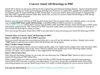 Convert AutoCAD Drawings to PDF
AutoCAD is almost an universal software for the engineering and technical drafting industry. Almost all professional
designers are taking use of this great technical drawing tool. However, no matter how popular this rounded tool is, it
not supports users to export drawings to PDF format files. If you once need to share your designs to someone that
only have PDF supported software rather than AutoCAD, you have to convert AutoCAD drawings to PDF format
files with a third-party program.

Want to convert AutoCAD files to PDF but don't know how? Do not worry! Once you read this article, you get the
way to create PDF from AutoCAD drawings. AutoDWG DWG to PDF Converter is a excellent
CAD to PDF Converter which allows you to convert DWG, DXF and DWF formats AutoCAD designs to PDF easily
and quickly without hassle. This AutoCAD to PDF Converter really offers you utmost convenience to send up to
your AutoCAD drawings to a boss or client.
Now you can get this great AutoCAD to PDF Converter here to start converting your AutoCAD drawings to PDF!

Tutorial: How to Convert AutoCAD Drawings to PDF?
Step 1: Add Files to AutoCAD to PDF Converter
Once you install and open the converting tool after got it, you will see the interface as below. Simply click on the
"Add" button to upload your needed AutoCAD drawings into the program.
Step 2: Define Output Settings
This converting program allows you to set output quality, page size, output layout, output color, type and many other
settings. You can simply click on the "Next" button to define your needed ones in the following output setting
screens. Of course, set of output folder is also supported by this program.
Step 3: Start Conversion
Once done all the proper settings as you want, you can then press the "Convert Now" button to start to convert
AutoCAD drawings to PDF format files.
What a magic! Once you want to convert AutoCAD files to PDF format documents, then this super practical
AutoCAD to PDF Converter would be your ideal choice. If you have not got this wonderful AutoCAD to PDF
converting program yet, just go ahead to get it now! It is really a worthy program for you to convert AutoCAD

You may be interested in: How to Convert DXF to DWG, Convert DWG Files to DXF
 
