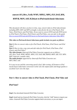 All rights reserved——http://www.dvdtoipodtouch.org/




     convert AVI, Divx, XviD, WMV, MPEG, MPG, FLV, DAT, RM,
     RMVB, MOV, ASF, H.264,etc to iPod touch/classic/video/nano



This document will show you how to trim, crop, convert video to iPod video formats
including MP4, M4V and MP3 at length, it also fits for the new iPod Touch, iPod
Nano, iPod Classic and iPod Video. If you want to convert DVD and edit DVD movie
to iPod Touch, iPod Nano, iPod Classic and iPod Video, you can refer to the guide
How to convert DVD and edit DVD movie to iPod touch/classic/video/nano Video MP4?

This video to iPod touch/classic/video/nano guide includes two parts as follows:

Part 1: How to convert video to for iPod Touch, iPod Nano, iPod Classic and iPod
Video?
Part 2: How to trim, crop, join and edit video for iPod Touch, iPod Nano, iPod
Classic and iPod Video?
The video formats Aimersoft iPod Video Converter supports are as follows:
AVI, Divx, XviD, WMV, MPEG, MPG, FLV, DAT, RM, RMVB, MOV, ASF, FLV, MP4,
M4V, Limewire, youtube video
The audio formats supported by Aimersoft iPod Video Converter are:
MP3, M4A. AAC

It is easy-to-use and the converting speed is fast! After testing, all formats to iPod
touch/classic/video/nano conversion works well, the output audio and image quality is
excellent! Let's view the steps.




Part 1: How to convert video to iPod Touch, iPod Classic, iPod Video and


iPod Nano?



Step1. Free download Aimersoft iPod Video Converter.

Step2. Install and run Aimersoft iPod Video Converter, click the “Add” button to import your
videos. Aimersoft iPod Video Converter supports batch conversion, so you can import
 