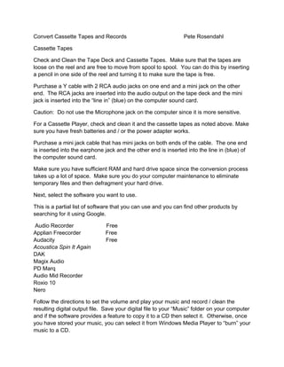 Convert Cassette Tapes and Records                              Pete Rosendahl

Cassette Tapes

Check and Clean the Tape Deck and Cassette Tapes. Make sure that the tapes are
loose on the reel and are free to move from spool to spool. You can do this by inserting
a pencil in one side of the reel and turning it to make sure the tape is free.

Purchase a Y cable with 2 RCA audio jacks on one end and a mini jack on the other
end. The RCA jacks are inserted into the audio output on the tape deck and the mini
jack is inserted into the “line in” (blue) on the computer sound card.

Caution: Do not use the Microphone jack on the computer since it is more sensitive.

For a Cassette Player, check and clean it and the cassette tapes as noted above. Make
sure you have fresh batteries and / or the power adapter works.

Purchase a mini jack cable that has mini jacks on both ends of the cable. The one end
is inserted into the earphone jack and the other end is inserted into the line in (blue) of
the computer sound card.

Make sure you have sufficient RAM and hard drive space since the conversion process
takes up a lot of space. Make sure you do your computer maintenance to eliminate
temporary files and then defragment your hard drive.

Next, select the software you want to use.

This is a partial list of software that you can use and you can find other products by
searching for it using Google.

Audio Recorder                Free
Applian Freecorder            Free
Audacity                      Free
Acoustica Spin It Again
DAK
Magix Audio
PD Marq
Audio Mid Recorder
Roxio 10
Nero

Follow the directions to set the volume and play your music and record / clean the
resulting digital output file. Save your digital file to your “Music” folder on your computer
and if the software provides a feature to copy it to a CD then select it. Otherwise, once
you have stored your music, you can select it from Windows Media Player to “burn” your
music to a CD.
 