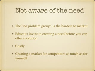 Not aware of the need
The “no problem group” is the hardest to market !
Educate: invest in creating a need before you can
offer a solution!
Costly!
Creating a market for competitors as much as for
yourself

 