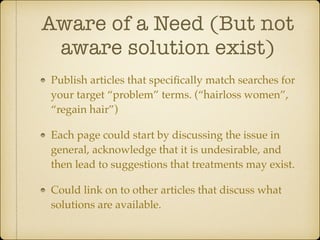 Aware of a Need (But not
aware solution exist)
Publish articles that speciﬁcally match searches for
your target “problem” terms. (“hairloss women”,
“regain hair”)!
Each page could start by discussing the issue in
general, acknowledge that it is undesirable, and
then lead to suggestions that treatments may exist.!
Could link on to other articles that discuss what
solutions are available.

 