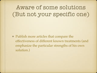 Aware of some solutions
(But not your specific one)

Publish more articles that compare the
effectiveness of different known treatments (and
emphasize the particular strengths of his own
solution.)

 