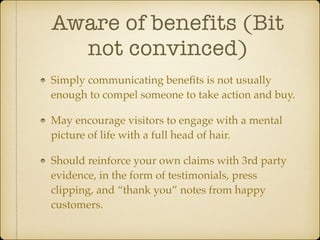 Aware of benefits (Bit
not convinced)
Simply communicating beneﬁts is not usually
enough to compel someone to take action and buy.!
May encourage visitors to engage with a mental
picture of life with a full head of hair.!
Should reinforce your own claims with 3rd party
evidence, in the form of testimonials, press
clipping, and “thank you” notes from happy
customers.

 