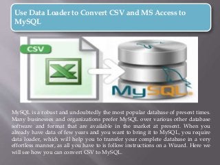 Use Data Loader to Convert CSV and MS Access to
MySQL
MySQL is a robust and undoubtedly the most popular database of present times.
Many businesses and organizations prefer MySQL over various other database
software and format that are available in the market at present. When you
already have data of few years and you want to bring it to MySQL, you require
data loader, which will help you to transfer your complete database in a very
effortless manner, as all you have to is follow instructions on a Wizard. Here we
will see how you can convert CSV to MySQL.
 
