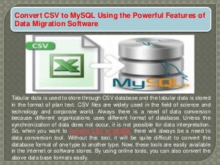 Convert CSV to MySQL Using the Powerful Features of
Data Migration Software
Tabular data is used to store through CSV database and the tabular data is stored
in the format of plan text. CSV files are widely used in the field of science and
technology and corporate world. Always there is a need of data conversion
because different organizations uses different format of database. Unless the
synchronization of data does not occur, it is not possible for data interpretation.
So, when you want to convert CSV to MySQL there will always be a need to
data conversion tool. Without this tool, it will be quite difficult to convert the
database format of one type to another type. Now, these tools are easily available
in the internet or software stores. By using online tools, you can also convert the
above data base formats easily.
 