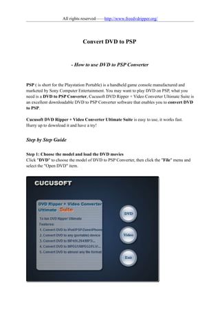 All rights reserved——http://www.freedvdripper.org/




                              Convert DVD to PSP


                       - How to use DVD to PSP Converter


PSP ( is short for the Playstation Portable) is a handheld game console manufactured and
marketed by Sony Computer Entertainment. You may want to play DVD on PSP, what you
need is a DVD to PSP Converter, Cucusoft DVD Ripper + Video Converter Ultimate Suite is
an excellent downloadable DVD to PSP Converter software that enables you to convert DVD
to PSP.

Cucusoft DVD Ripper + Video Converter Ultimate Suite is easy to use, it works fast.
Hurry up to download it and have a try!


Step by Step Guide

Step 1: Choose the model and load the DVD movies
Click "DVD" to choose the model of DVD to PSP Converter, then click the "File" menu and
select the "Open DVD" item.
 