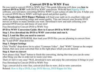 Convert DVD to WMV Free Do you want to convert DVD to WMV free? This guide following will show you  how to convert DVD to WMV  with DVD to WMV conversion. With the best  Ripping DVD  software, you will know converting DVD to WMV is just a piece of cake for you. It helps you to convert DVD files to WMV with high speed and perfect quality. This  Wondershare DVD Ripper Platinum  will feed your sight on its excellent video and audio quality, outstanding image and sound quality. You can convert your favorite DVD movies or music to many formats you want. Download it now and start collecting your personal DVD movies and music of your own! Free Download to Convert DVD to WMV Free  DVD to WMV Conversion Guide: How to Convert DVD to WMV Free? Step 1. Free download the DVD to WMV conversion and run it.  Step 2. Load the files you need to convert  Insert a DVD into DVD-ROM, then load your DVD files you are planning to convert from the &quot;Load DVD&quot; drop-down list. Step 3. Output Settings Click &quot;Profile&quot; drop-down list to select &quot;Common Video&quot; , find &quot;WMV&quot; format as the output format, then save your converted files in the right place which you are desired. Step 4. Start to convert Now please click &quot;Start&quot; button to finish the converting, during that time you can do some other thing you like in order not to waste your time. That's it! Isn't it very easy? Well, download it now and enjoy the convenience it brings to you! Free Download to Convert DVD to WMV Free  Tags: convert dvd to wmv free, convert dvd files to wmv, dvd to wmv conversion Related:  How to Rip a DVD ,  Copy DVD Movies ,  DVD Ripper for Mac 