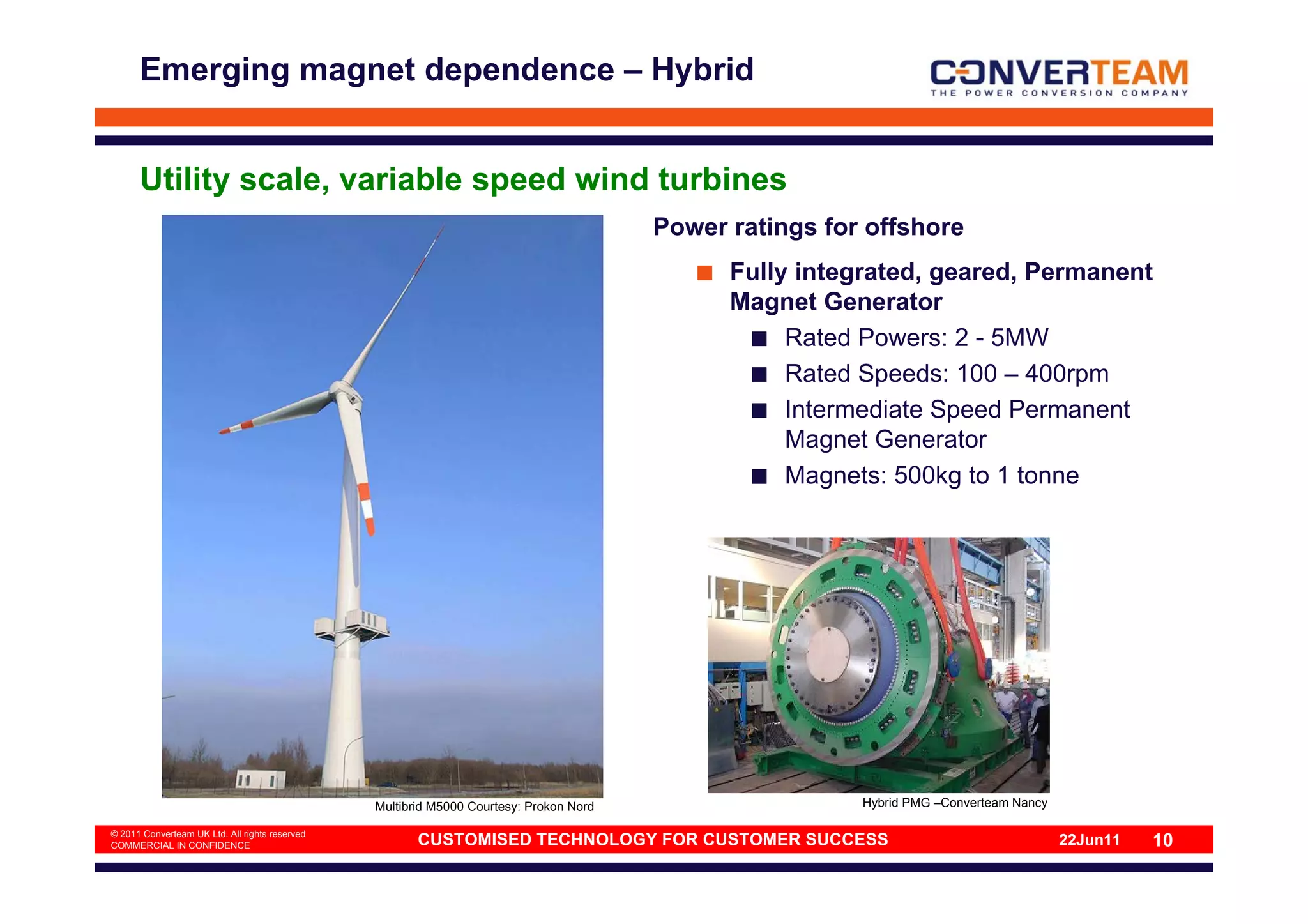 Emerging magnet dependence – Hybrid


      Utility scale, variable speed wind turbines
                                                                                        Power ratings for offshore
                                                                                              Fully integrated, geared, Permanent
                                                                                              Magnet Generator
                                                                                                   Rated Powers: 2 - 5MW
                                                                                                   Rated Speeds: 100 – 400rpm
                                                                                                   Intermediate Speed Permanent
                                                                                                   Magnet Generator
                                                                                                   Magnets: 500kg to 1 tonne




                                                Multibrid M5000 Courtesy: Prokon Nord                    Hybrid PMG –Converteam Nancy

© 2011 Converteam UK Ltd. All rights reserved
COMMERCIAL IN CONFIDENCE                               CUSTOMISED TECHNOLOGY FOR CUSTOMER SUCCESS                                       22Jun11   10
 