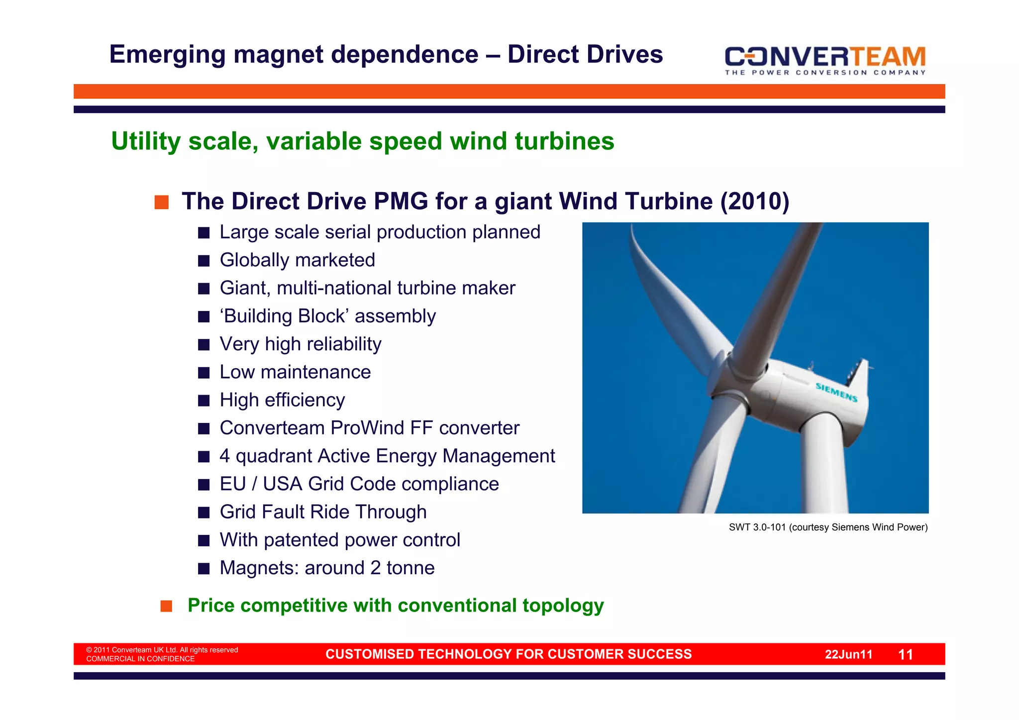 Emerging magnet dependence – Direct Drives


       Utility scale, variable speed wind turbines

                            The Direct Drive PMG for a giant Wind Turbine (2010)
                                       Large scale serial production planned
                                       Globally marketed
                                       Giant, multi-national turbine maker
                                       ‘Building Block’ assembly
                                       Very high reliability
                                       Low maintenance
                                       High efficiency
                                       Converteam ProWind FF converter
                                       4 quadrant Active Energy Management
                                       EU / USA Grid Code compliance
                                       Grid Fault Ride Through
                                                                                               SWT 3.0-101 (courtesy Siemens Wind Power)
                                       With patented power control
                                       Magnets: around 2 tonne
                             Price competitive with conventional topology

© 2011 Converteam UK Ltd. All rights reserved
COMMERCIAL IN CONFIDENCE                          CUSTOMISED TECHNOLOGY FOR CUSTOMER SUCCESS                      22Jun11        11
 