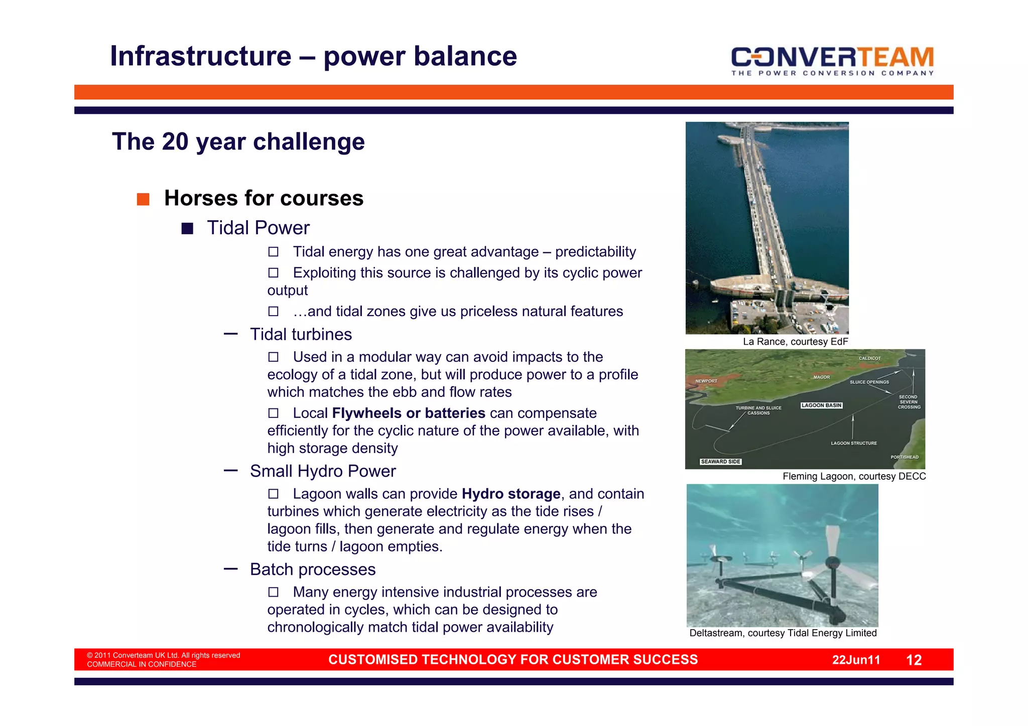 Infrastructure – power balance


       The 20 year challenge

                      Horses for courses
                                   Tidal Power
                                                      Tidal energy has one great advantage – predictability
                                                      Exploiting this source is challenged by its cyclic power
                                                  output
                                                      …and tidal zones give us priceless natural features
                                        –       Tidal turbines                                                                 La Rance, courtesy EdF
                                                       Used in a modular way can avoid impacts to the
                                                  ecology of a tidal zone, but will produce power to a profile
                                                  which matches the ebb and flow rates
                                                       Local Flywheels or batteries can compensate
                                                  efficiently for the cyclic nature of the power available, with
                                                  high storage density
                                        –       Small Hydro Power                                                                      Fleming Lagoon, courtesy DECC
                                                       Lagoon walls can provide Hydro storage, and contain
                                                  turbines which generate electricity as the tide rises /
                                                  lagoon fills, then generate and regulate energy when the
                                                  tide turns / lagoon empties.
                                        –       Batch processes
                                                      Many energy intensive industrial processes are
                                                  operated in cycles, which can be designed to
                                                  chronologically match tidal power availability                   Deltastream, courtesy Tidal Energy Limited

© 2011 Converteam UK Ltd. All rights reserved
COMMERCIAL IN CONFIDENCE                                    CUSTOMISED TECHNOLOGY FOR CUSTOMER SUCCESS                                            22Jun11       12
 