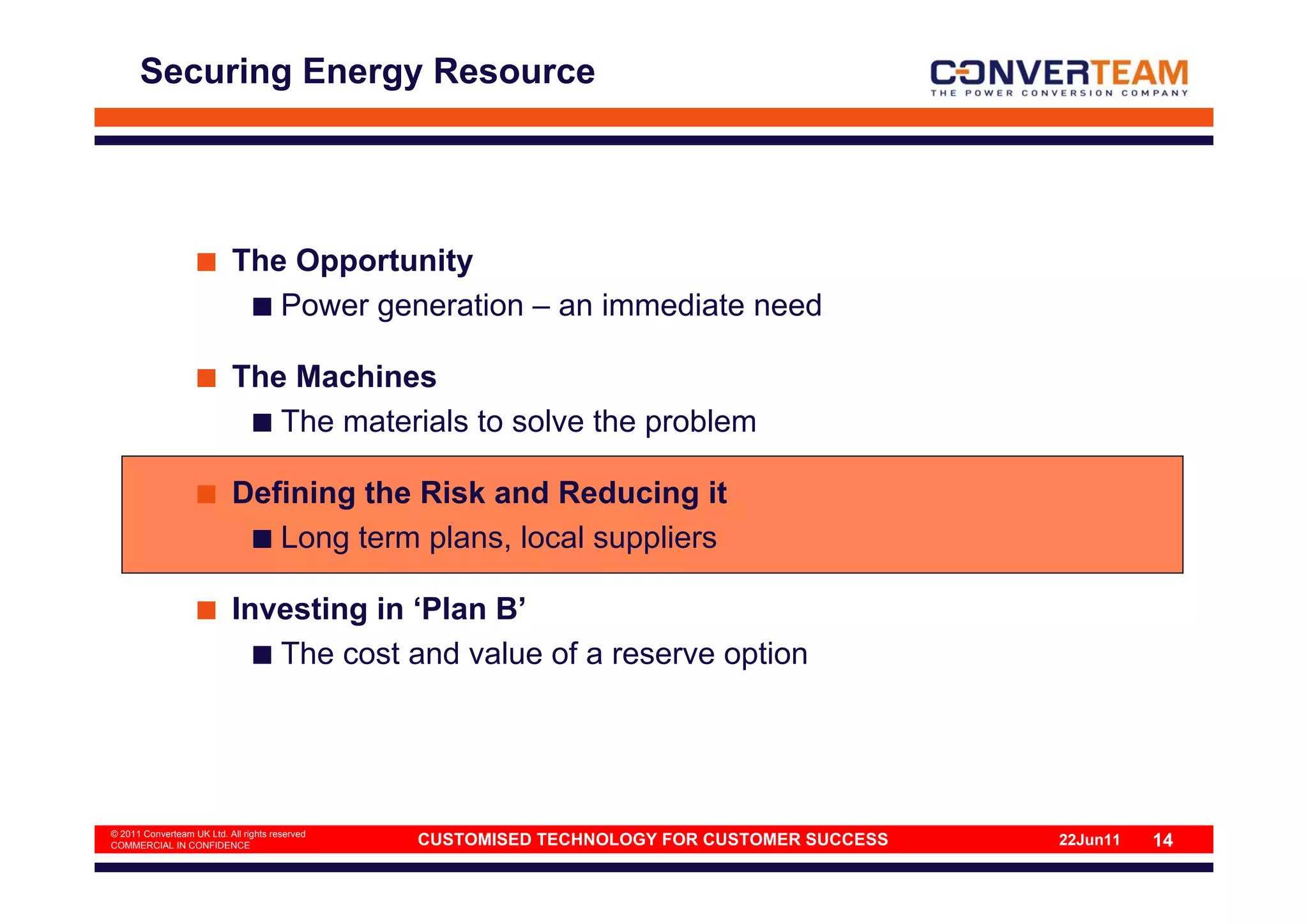 Securing Energy Resource




                           The Opportunity
                              Power generation – an immediate need

                           The Machines
                              The materials to solve the problem

                           Defining the Risk and Reducing it
                              Long term plans, local suppliers

                           Investing in ‘Plan B’
                              The cost and value of a reserve option




© 2011 Converteam UK Ltd. All rights reserved
COMMERCIAL IN CONFIDENCE                        CUSTOMISED TECHNOLOGY FOR CUSTOMER SUCCESS   22Jun11   14
 