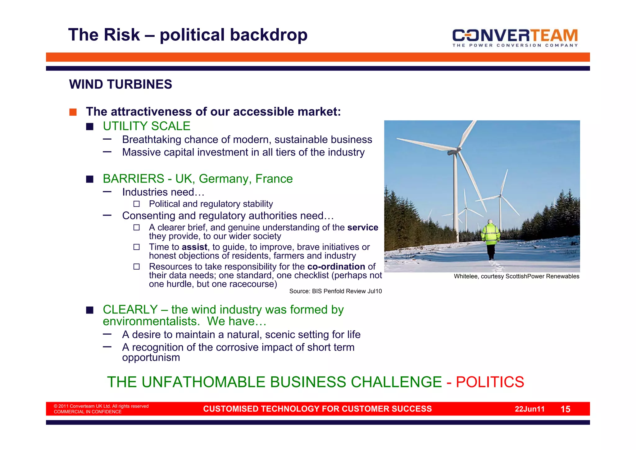 The Risk – political backdrop

       WIND TURBINES

               The attractiveness of our accessible market:
                 UTILITY SCALE
                       –        Breathtaking chance of modern, sustainable business
                       –        Massive capital investment in all tiers of the industry

                       BARRIERS - UK, Germany, France
                       –        Industries need…
                                                Political and regulatory stability
                       –        Consenting and regulatory authorities need…
                                                A clearer brief, and genuine understanding of the service
                                                they provide, to our wider society
                                                Time to assist, to guide, to improve, brave initiatives or
                                                honest objections of residents, farmers and industry
                                                Resources to take responsibility for the co-ordination of
                                                their data needs; one standard, one checklist (perhaps not              Whitelee, courtesy ScottishPower Renewables
                                                one hurdle, but one racecourse)
                                                                                     Source: BIS Penfold Review Jul10


                       CLEARLY – the wind industry was formed by
                       environmentalists. We have…
                       –        A desire to maintain a natural, scenic setting for life
                       –        A recognition of the corrosive impact of short term
                                opportunism

                         THE UNFATHOMABLE BUSINESS CHALLENGE - POLITICS
© 2011 Converteam UK Ltd. All rights reserved
COMMERCIAL IN CONFIDENCE                                      CUSTOMISED TECHNOLOGY FOR CUSTOMER SUCCESS                                    22Jun11         15
 