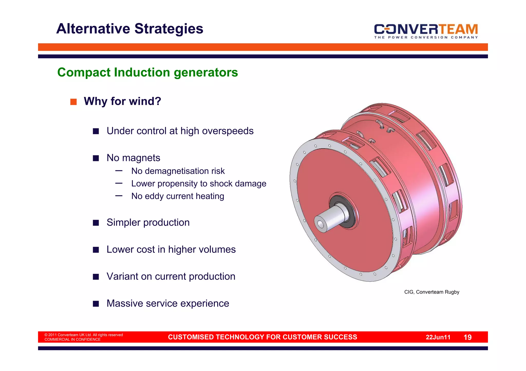 Alternative Strategies


       Compact Induction generators

                      Why for wind?

                                   Under control at high overspeeds

                                   No magnets
                                        –       No demagnetisation risk
                                        –       Lower propensity to shock damage
                                        –       No eddy current heating


                                   Simpler production

                                   Lower cost in higher volumes

                                   Variant on current production
                                                                                                     CIG, Converteam Rugby

                                   Massive service experience

© 2011 Converteam UK Ltd. All rights reserved
COMMERCIAL IN CONFIDENCE                                CUSTOMISED TECHNOLOGY FOR CUSTOMER SUCCESS           22Jun11         19
 