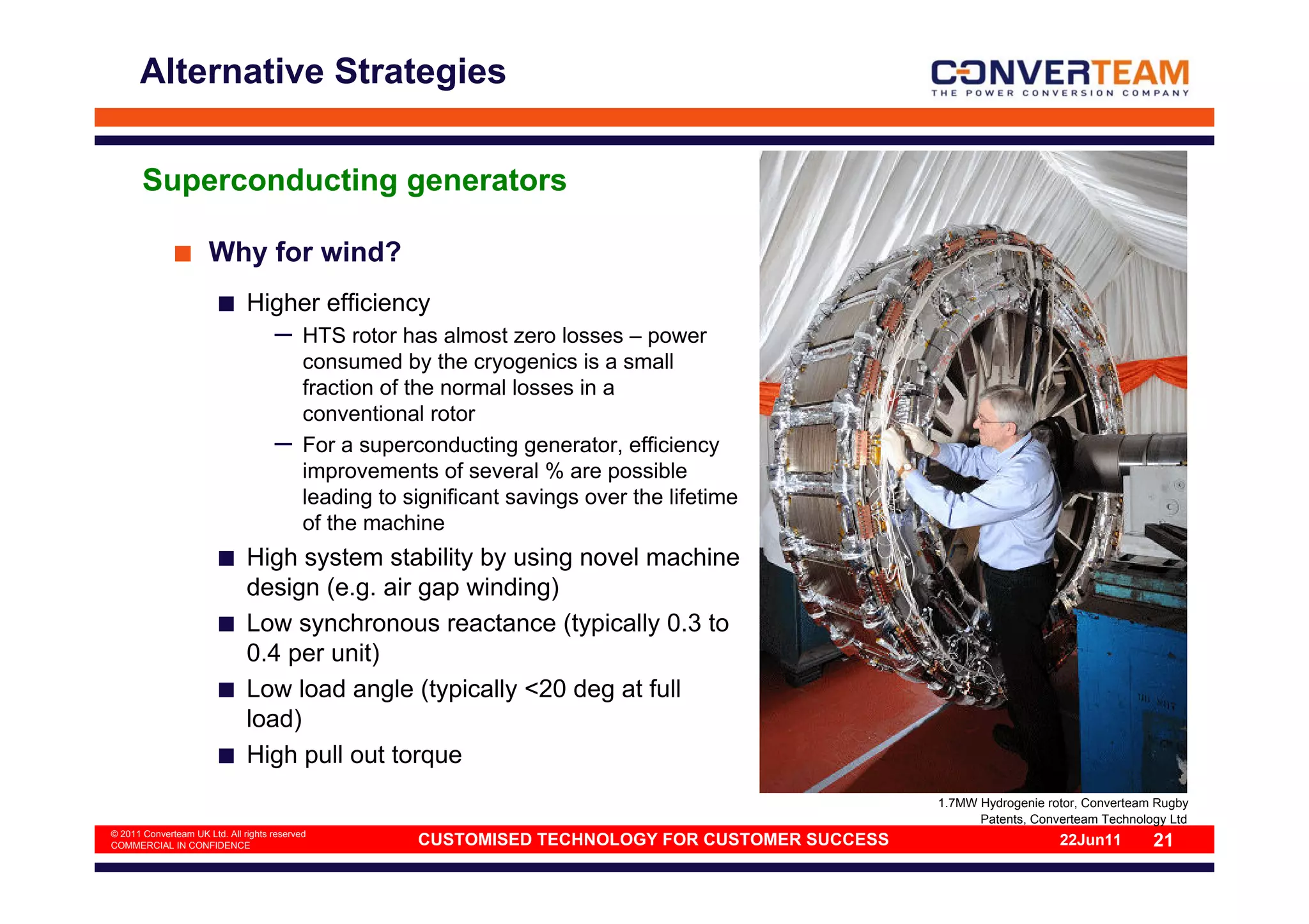 Alternative Strategies


       Superconducting generators

                      Why for wind?
                               Higher efficiency
                                     –      HTS rotor has almost zero losses – power
                                            consumed by the cryogenics is a small
                                            fraction of the normal losses in a
                                            conventional rotor
                                     –      For a superconducting generator, efficiency
                                            improvements of several % are possible
                                            leading to significant savings over the lifetime
                                            of the machine
                               High system stability by using novel machine
                               design (e.g. air gap winding)
                               Low synchronous reactance (typically 0.3 to
                               0.4 per unit)
                               Low load angle (typically <20 deg at full
                               load)
                               High pull out torque
                                                                                                     1.7MW Hydrogenie rotor, Converteam Rugby
                                                                                                           Patents, Converteam Technology Ltd
© 2011 Converteam UK Ltd. All rights reserved
COMMERCIAL IN CONFIDENCE                                CUSTOMISED TECHNOLOGY FOR CUSTOMER SUCCESS                      22Jun11        21
 
